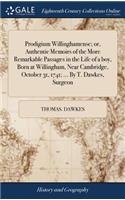 Prodigium Willinghamense; or, Authentic Memoirs of the More Remarkable Passages in the Life of a boy, Born at Willingham, Near Cambridge, October 31, 1741; ... By T. Dawkes, Surgeon