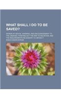 What Shall I Do to Be Saved?; Words of Advice, Warning, and Encouragement to the Unsaved, Pointing Out the Way to Salvation, and the Requirements Nece