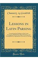 Lessons in Latin Parsing: Containing the Outlines of the Latin Grammar, Divided Into Short Portions, and Exemplified by Appropriate Exercises in Parsing (Classic Reprint)