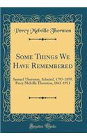 Some Things We Have Remembered: Samuel Thornton, Admiral, 1797-1859, Percy Melville Thornton, 1841-1911 (Classic Reprint)