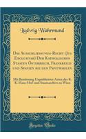 Das Ausschliessungs-Recht (Jus Exclusivae) Der Katholischen Staaten Ã?sterreich, Frankreich Und Spanien Bei Den Papstwahlen: Mit BenÃ¼tzung Unpublicirter Acten Des K. K. Haus-Hof-Und Staatsarchivs Zu Wien (Classic Reprint)