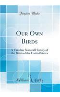 Our Own Birds: A Familiar Natural History of the Birds of the United States (Classic Reprint)