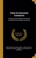 Clark On Interstate Commerce: Testimony Given Before The Senate Committee On Interstate Commerce