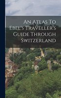 An Atlas To Ebel's Traveller's Guide Through Switzerland