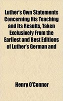 Luther's Own Statements Concerning His Teaching and Its Results, Taken Exclusively from the Earliest and Best Editions of Luther's German and: (English)