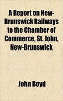 A Report on New-Brunswick Railways to the Chamber of Commerce, St. John, New-Brunswick