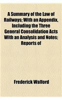 A Summary of the Law of Railways; With an Appendix, Including the Three General Consolidation Acts with an Analysis and Notes; Reports of