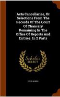 ACTA Cancellariae, or Selections from the Records of the Court of Chancery Remaining in the Office of Reports and Entries. in 2 Parts