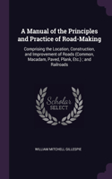 A Manual of the Principles and Practice of Road-Making: Comprising the Location, Construction, and Improvement of Roads (Common, Macadam, Paved, Plank, Etc.); and Railroads