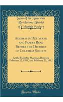 Addresses Delivered and Papers Read Before the District of Columbia Society: At the Monthly Meetings Between February 22, 1911, and February 22, 1912 (Classic Reprint)