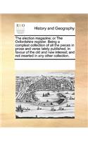 The Election Magazine; Or the Oxfordshire Register. Being a Compleat Collection of All the Pieces in Prose and Verse Lately Published, in Favour of the Old and New Interest; And Not Inserted in Any Other Collection.