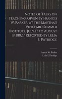 Notes of Talks on Teaching, Given by Francis W. Parker, at the Martha's Vineyard Summer Institute, July 17 to August 19, 1882 / Reported by Lelia E. Patridge