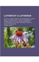 Luther by a Lutheran; Or, a Full-Length Portrait of Doctor Martin Luther Being a Comprehensive, Though Condensed and Correct History of the Life and Stupendous Achievements of the Great Reformer, from the Cradle to the Grave
