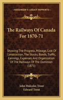 Railways of Canada for 1870-71: Showing the Progress, Mileage, Cost of Construction, the Stocks, Bonds, Traffic, Earnings, Expenses and Organization of the Railways of the Dominion