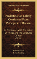 Predestination Calmly Considered From Principles Of Reason: In Consistency With The Nature Of Things, And The Scriptures Of Truth (1835)