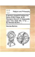 A Sermon Preach'd Before the Sons of the Clergy, at St. Nicolas's Church, in Newcastle Upon Tine, Sept. 9th, 1712. ... by Nicolas Burton, ...