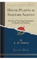 House-Plants as Sanitary Agents: Or, the of Growing Vegetation, to Health and Disease (Classic Reprint)