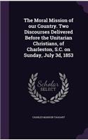 The Moral Mission of our Country. Two Discourses Delivered Before the Unitarian Christians, of Charleston, S.C. on Sunday, July 3d, 1853