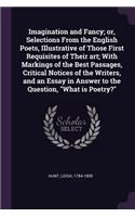 Imagination and Fancy; or, Selections From the English Poets, Illustrative of Those First Requisites of Their art; With Markings of the Best Passages, Critical Notices of the Writers, and an Essay in Answer to the Question, What is Poetry?