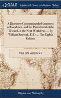 A Discourse Concerning the Happiness of Good Men, and the Punishment of the Wicked, in the Next World, Etc. ... by William Sherlock, D.D. ... the Eighth Edition