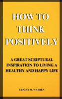 How to Think Positively: A Great Scriptural Inspiration to Living a Healthy and Happy Life