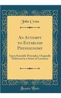 An Attempt to Establish Physiognomy: Upon Scientific Principles, Originally Delivered in a Series of Lecturers (Classic Reprint)