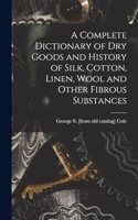 A Complete Dictionary of dry Goods and History of Silk, Cotton, Linen, Wool and Other Fibrous Substances