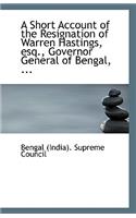 A Short Account of the Resignation of Warren Hastings, Esq., Governor General of Bengal, ...