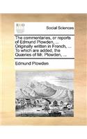 The Commentaries, or Reports of Edmund Plowden, ... Originally Written in French, ... to Which Are Added, the Quaeries of Mr. Plowden, ...