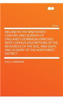 Ireland in the Nineteenth Century, and Seventh of England's Dominion; Enriched with Copious Descriptions of the Resources of the Soil, and Seats and Scenery of the North West District