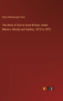 Work of God in Great Britain. Under Messrs. Moody and Sankey, 1873 to 1875