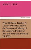 What Philately Teaches a Lecture Delivered Before the Section on Philately of the Brooklyn Institute of Arts and Sciences, February 24, 1899