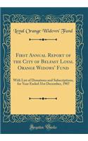 First Annual Report of the City of Belfast Loyal Orange Widows' Fund: With List of Donations and Subscriptions, for Year Ended 31st December, 1907 (Classic Reprint): With List of Donations and Subscriptions, for Year Ended 31st December, 1907 (Classic Reprint)