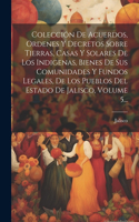 Colección De Acuerdos, Ordenes Y Decretos Sobre Tierras, Casas Y Solares De Los Indigenas, Bienes De Sus Comunidades Y Fundos Legales, De Los Pueblos Del Estado De Jalisco, Volume 5...