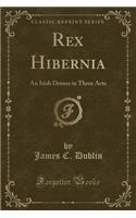 Rex Hibernia: An Irish Drama in Three Acts (Classic Reprint)