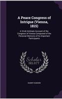 A Peace Congress of Intrigue (Vienna, 1815): A Vivid, Intimate Account of the Congress of Vienna Composed of the Personal Memoirs of Its Important Participants