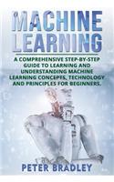 Machine Learning: A Comprehensive, Step-by-Step Guide to Learning and Understanding Machine Learning Concepts, Technology and Principles for Beginners