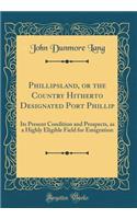 Phillipsland, or the Country Hitherto Designated Port Phillip: Its Present Condition and Prospects, as a Highly Eligible Field for Emigration (Classic Reprint)