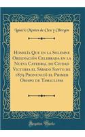 Homilï¿½a Que En La Solemne Ordenaciï¿½n Celebrada En La Nueva Catedral de Ciudad Victoria El Sï¿½bado Santo de 1879 Pronunciï¿½ El Primer Obispo de Tamaulipas (Classic Reprint)