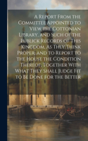 Report From the Committee Appointed to View the Cottonian Library, and Such of the Publick Records of This Kingdom, As They Think Proper, and to Report to the House the Condition Thereof, Together With What They Shall Judge Fit to Be Done for the B