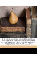 The Philosophy of Religion; Lectures Written for the Elliott Lectureship at the Western Theological Seminary, Pittsburgh, Penna., U. S. A., 1916