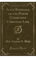 Alice Rosedale, or the Power Consistent Christian Life (Classic Reprint)
