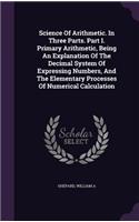 Science Of Arithmetic. In Three Parts. Part I. Primary Arithmetic, Being An Explanation Of The Decimal System Of Expressing Numbers, And The Elementary Processes Of Numerical Calculation