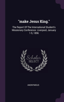 make Jesus King.: The Report Of The International Student's Missionary Conference. Liverpool, January 1-5, 1896