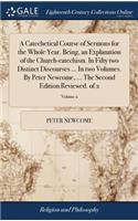 A Catechetical Course of Sermons for the Whole Year. Being, an Explanation of the Church-Catechism. in Fifty Two Distinct Discourses ... in Two Volumes. by Peter Newcome, ... the Second Edition Reviewed. of 2; Volume 2