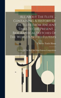 All About The Flute ... Containing A History Of The Flute From Ancient Times To The Present. ... Biographical Sketches Of The World's Noted Flutists