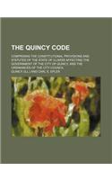 The Quincy Code; Comprising the Constitutional Provisions and Statutes of the State of Illinois Affecting the Government of the City of Quincy, and Th