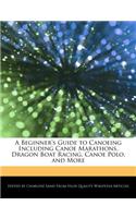 A Beginner's Guide to Canoeing Including Canoe Marathons, Dragon Boat Racing, Canoe Polo, and More