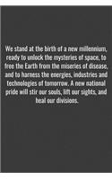 We stand at the birth of a new millennium, ready to unlock the mysteries of space, to free the Earth from the miseries of disease, and to harness the energies, industries and technologies of tomorrow. A new national pride will stir our souls, lift