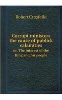 Corrupt ministers the cause of publick calamities or, The interest of the King and his people